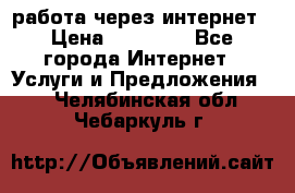 работа через интернет › Цена ­ 30 000 - Все города Интернет » Услуги и Предложения   . Челябинская обл.,Чебаркуль г.